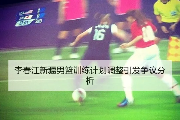 李春江新疆男篮训练计划调整引发争议分析